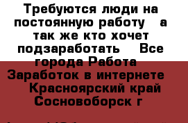 Требуются люди на постоянную работу,  а так же кто хочет подзаработать! - Все города Работа » Заработок в интернете   . Красноярский край,Сосновоборск г.
